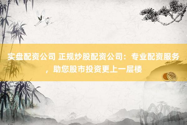 实盘配资公司 正规炒股配资公司：专业配资服务，助您股市投资更上一层楼