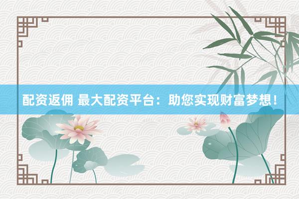配资返佣 最大配资平台：助您实现财富梦想！