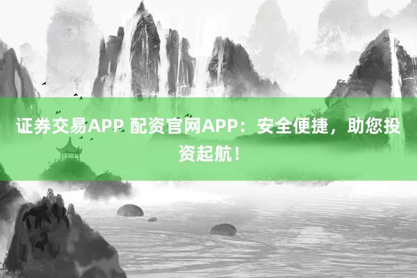 证券交易APP 配资官网APP：安全便捷，助您投资起航！