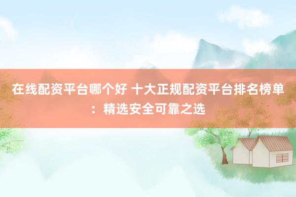 在线配资平台哪个好 十大正规配资平台排名榜单：精选安全可靠之选