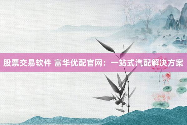 股票交易软件 富华优配官网：一站式汽配解决方案