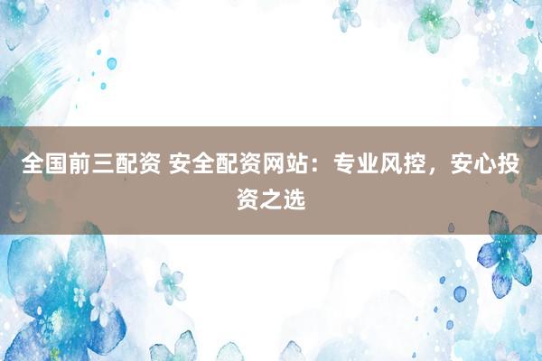全国前三配资 安全配资网站：专业风控，安心投资之选
