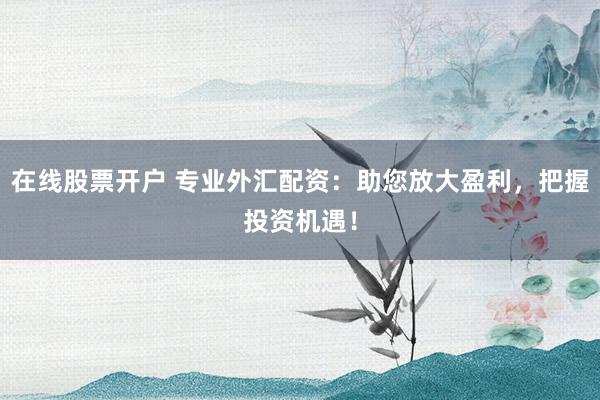 在线股票开户 专业外汇配资：助您放大盈利，把握投资机遇！