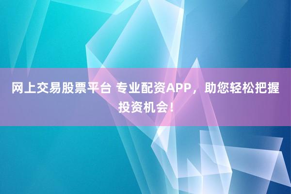 网上交易股票平台 专业配资APP，助您轻松把握投资机会！