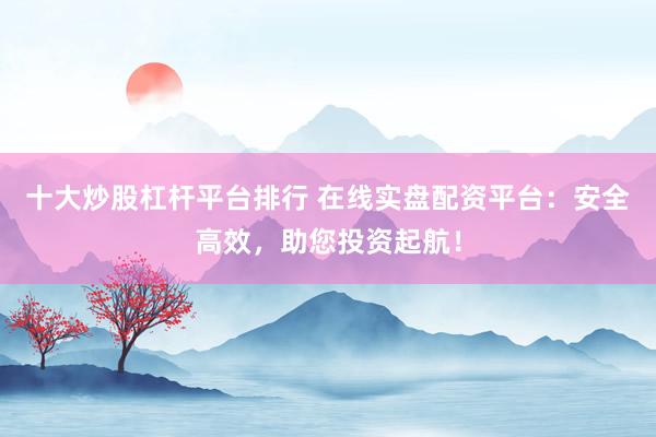 十大炒股杠杆平台排行 在线实盘配资平台：安全高效，助您投资起航！
