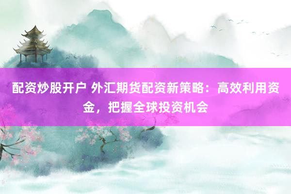 配资炒股开户 外汇期货配资新策略：高效利用资金，把握全球投资机会