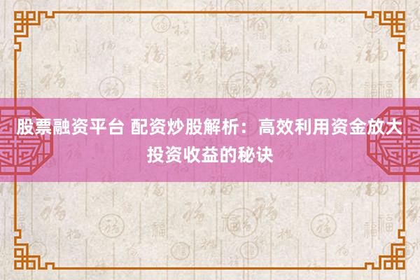 股票融资平台 配资炒股解析：高效利用资金放大投资收益的秘诀