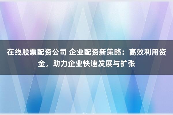 在线股票配资公司 企业配资新策略：高效利用资金，助力企业快速发展与扩张