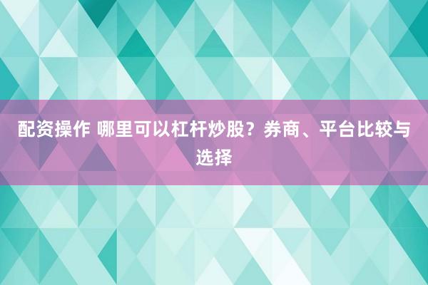 配资操作 哪里可以杠杆炒股？券商、平台比较与选择