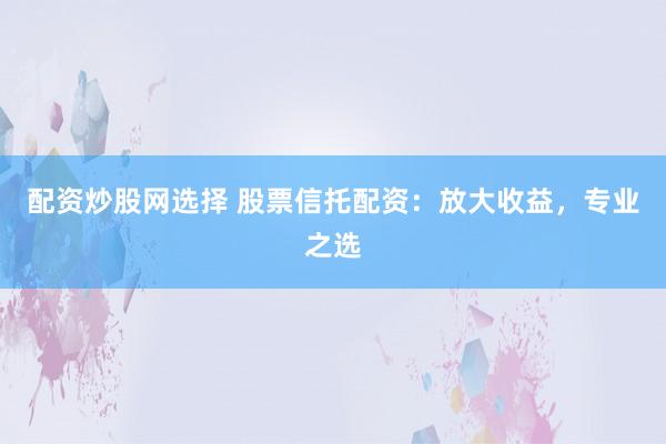 配资炒股网选择 股票信托配资：放大收益，专业之选