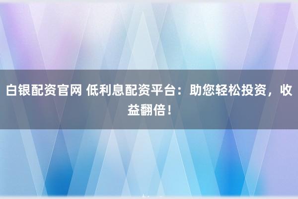 白银配资官网 低利息配资平台：助您轻松投资，收益翻倍！