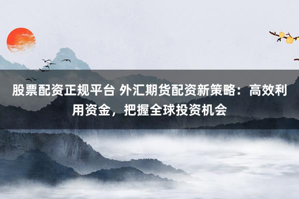 股票配资正规平台 外汇期货配资新策略：高效利用资金，把握全球投资机会