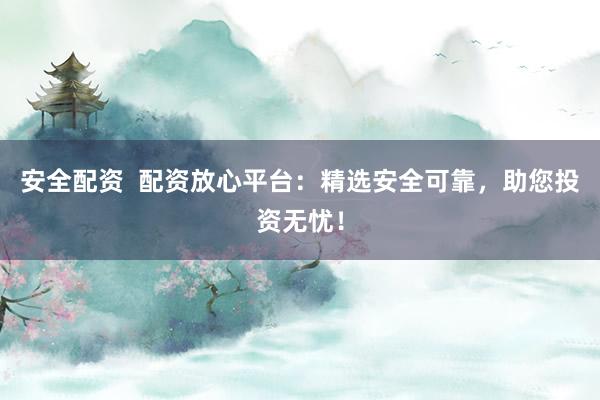 安全配资  配资放心平台：精选安全可靠，助您投资无忧！