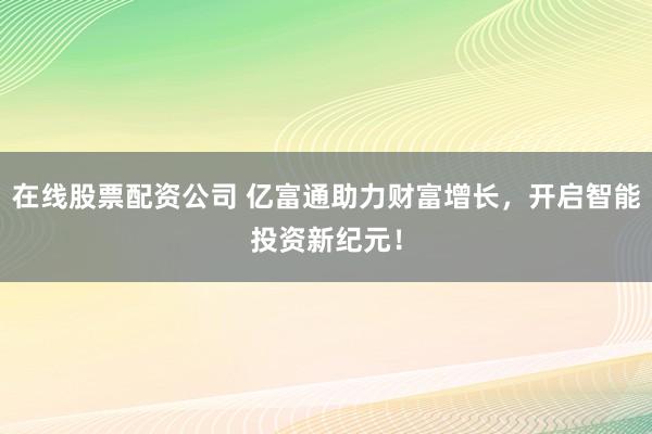 在线股票配资公司 亿富通助力财富增长，开启智能投资新纪元！