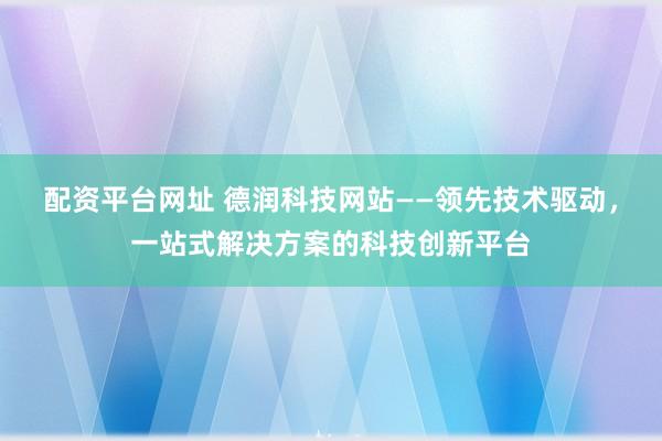 配资平台网址 德润科技网站——领先技术驱动，一站式解决方案的科技创新平台