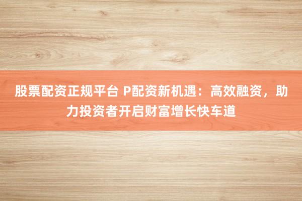 股票配资正规平台 P配资新机遇：高效融资，助力投资者开启财富增长快车道