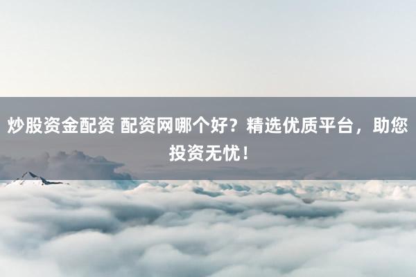 炒股资金配资 配资网哪个好？精选优质平台，助您投资无忧！