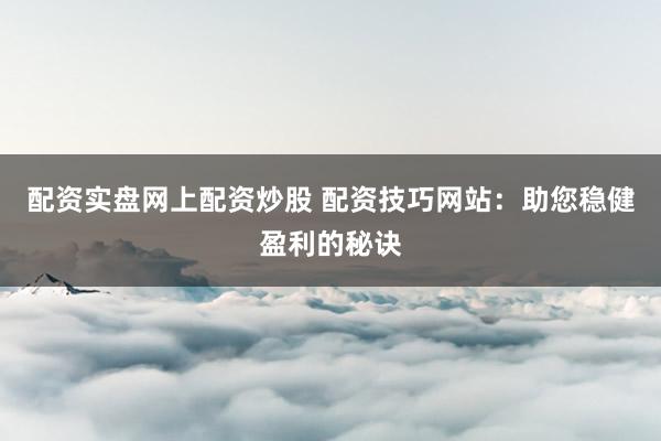 配资实盘网上配资炒股 配资技巧网站：助您稳健盈利的秘诀