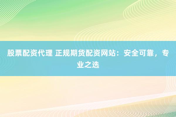 股票配资代理 正规期货配资网站：安全可靠，专业之选