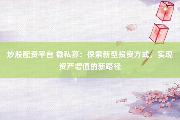 炒股配资平台 微私募：探索新型投资方式，实现资产增值的新路径