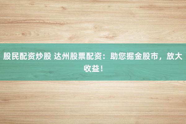 股民配资炒股 达州股票配资：助您掘金股市，放大收益！