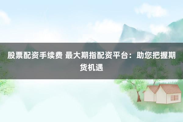 股票配资手续费 最大期指配资平台：助您把握期货机遇