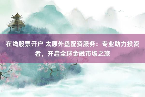 在线股票开户 太原外盘配资服务：专业助力投资者，开启全球金融市场之旅