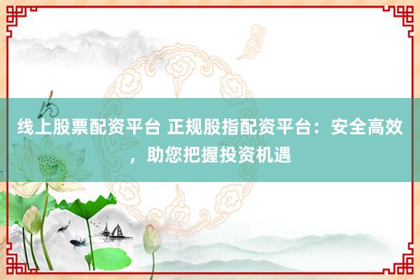线上股票配资平台 正规股指配资平台：安全高效，助您把握投资机遇