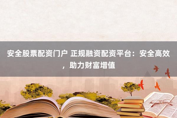 安全股票配资门户 正规融资配资平台：安全高效，助力财富增值