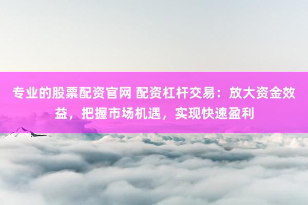 专业的股票配资官网 配资杠杆交易：放大资金效益，把握市场机遇，实现快速盈利