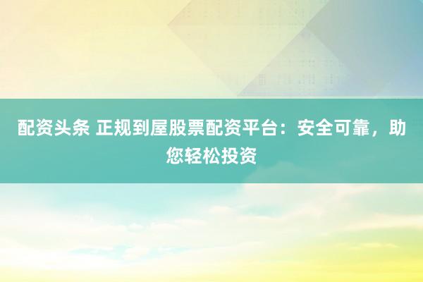 配资头条 正规到屋股票配资平台：安全可靠，助您轻松投资