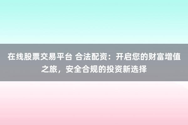 在线股票交易平台 合法配资：开启您的财富增值之旅，安全合规的投资新选择