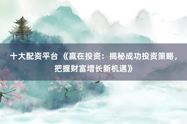十大配资平台 《赢在投资：揭秘成功投资策略，把握财富增长新机遇》
