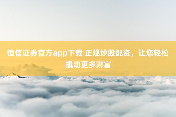 恒信证券官方app下载 正规炒股配资，让您轻松撬动更多财富