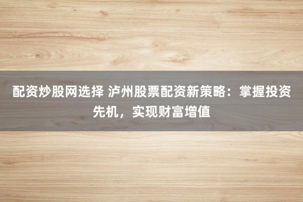 配资炒股网选择 泸州股票配资新策略：掌握投资先机，实现财富增值