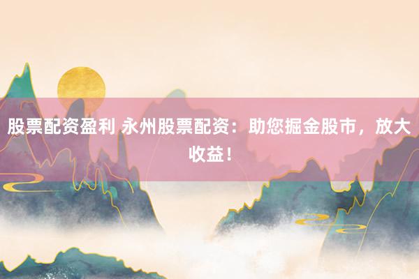 股票配资盈利 永州股票配资：助您掘金股市，放大收益！