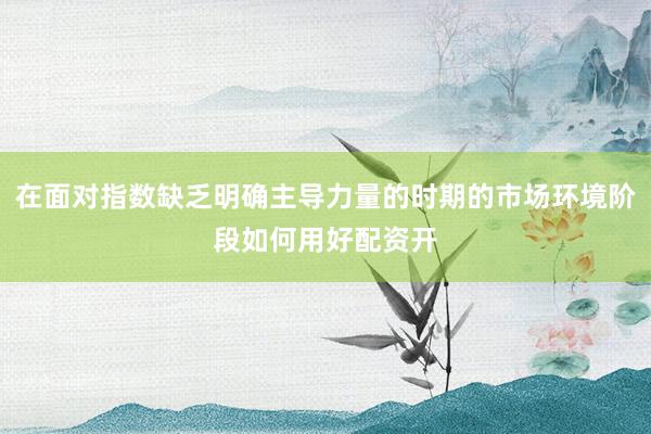 在面对指数缺乏明确主导力量的时期的市场环境阶段如何用好配资开
