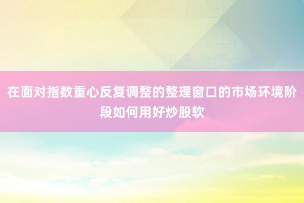 在面对指数重心反复调整的整理窗口的市场环境阶段如何用好炒股软