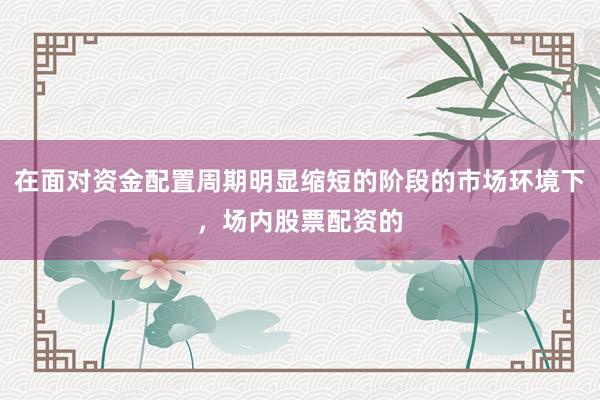 在面对资金配置周期明显缩短的阶段的市场环境下，场内股票配资的