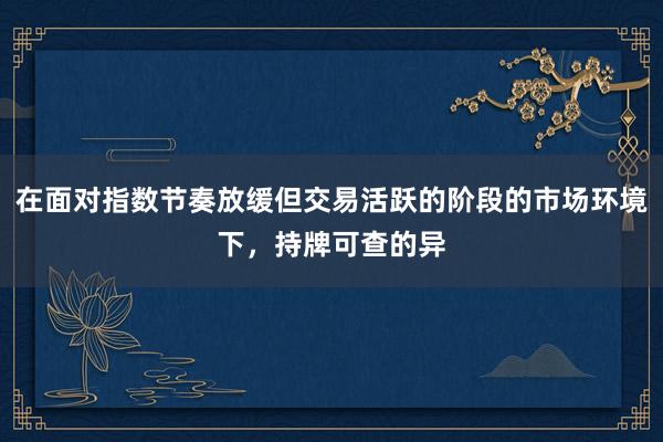 在面对指数节奏放缓但交易活跃的阶段的市场环境下，持牌可查的异