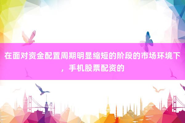 在面对资金配置周期明显缩短的阶段的市场环境下，手机股票配资的