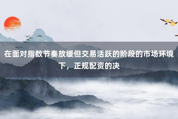 在面对指数节奏放缓但交易活跃的阶段的市场环境下，正规配资的决