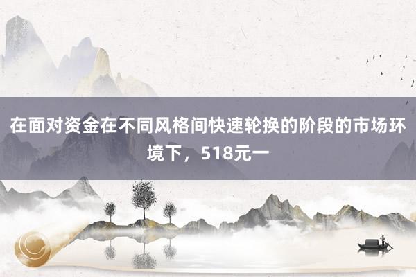 在面对资金在不同风格间快速轮换的阶段的市场环境下，518元一