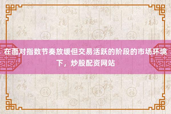 在面对指数节奏放缓但交易活跃的阶段的市场环境下，炒股配资网站