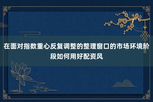 在面对指数重心反复调整的整理窗口的市场环境阶段如何用好配资风