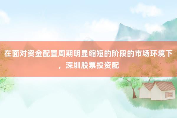 在面对资金配置周期明显缩短的阶段的市场环境下，深圳股票投资配