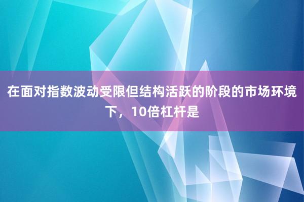 在面对指数波动受限但结构活跃的阶段的市场环境下，10倍杠杆是