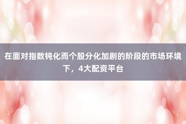 在面对指数钝化而个股分化加剧的阶段的市场环境下，4大配资平台