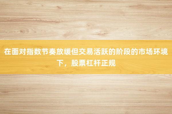 在面对指数节奏放缓但交易活跃的阶段的市场环境下，股票杠杆正规