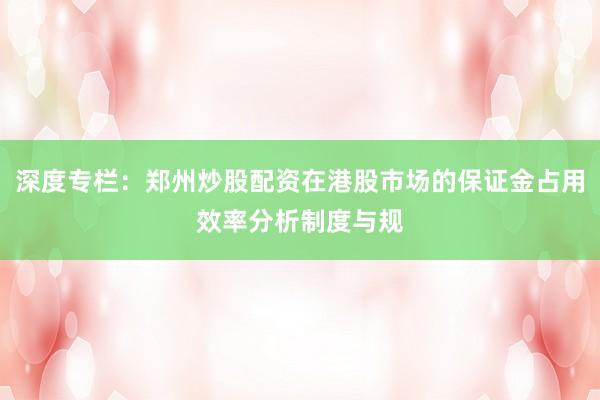 深度专栏：郑州炒股配资在港股市场的保证金占用效率分析制度与规